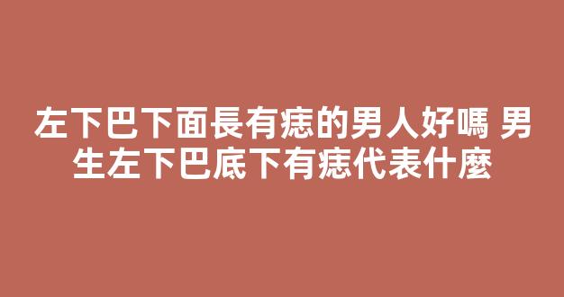 左下巴下面長有痣的男人好嗎 男生左下巴底下有痣代表什麼